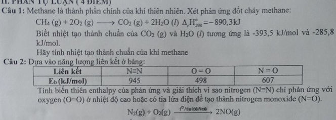 phán Tộ luạn ( 4 điêm)
Câu 1: Methane là thành phần chính của khí thiên nhiên. Xét phản ứng đốt cháy methane:
CH_4(g)+2O_2(g)to CO_2(g)+2H_2O (l) △ _rH_(298)°=-890,3kJ
Biết nhiệt tạo thành chuẩn của CO_2(g) và H_2O (I) tương ứng là -393,5 kJ/mol và -285,8
kJ/mol.
Hãy tính nhiệt tạo thành chuẩn của khí methane
Câu 2: Dựợng liên kết ở bảng:
Tính biển thiên enthalpy của phản ứng và giải thích vì sao nitrogen (Nequiv N) chi phản ứng với
oxygen (O=O) ở nhiệt độ cao hoặc có tia lửa điện để tạo thành nitrogen monoxide (N=O).
N_2(g)+O_2(g)xrightarrow f^(2lo4(g))22NO(g)