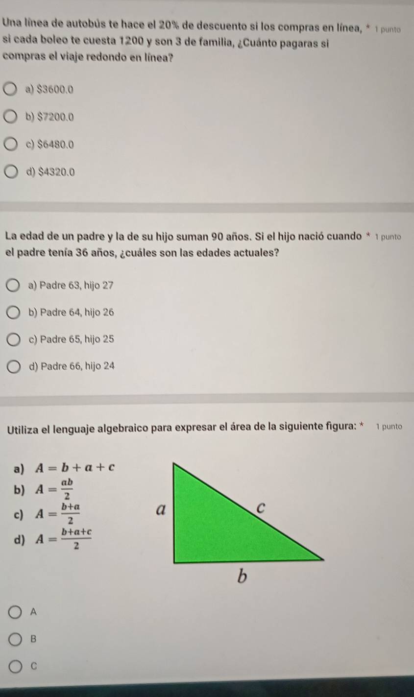 Una línea de autobús te hace el 20% de descuento si los compras en línea, * 1 punto
si cada boleo te cuesta 1200 y son 3 de familia, ¿Cuánto pagaras si
compras el viaje redondo en línea?
a) $3600.0
b) $7200.0
c) $6480.0
d) $4320.0
La edad de un padre y la de su hijo suman 90 años. Si el hijo nació cuando * 1 punto
el padre tenía 36 años, ¿cuáles son las edades actuales?
a) Padre 63, hijo 27
b) Padre 64, hijo 26
c) Padre 65, hijo 25
d) Padre 66, hijo 24
Utiliza el lenguaje algebraico para expresar el área de la siguiente figura: * 1 punto
a) A=b+a+c
b) A= ab/2 
c) A= (b+a)/2 
d) A= (b+a+c)/2 
A
B
C