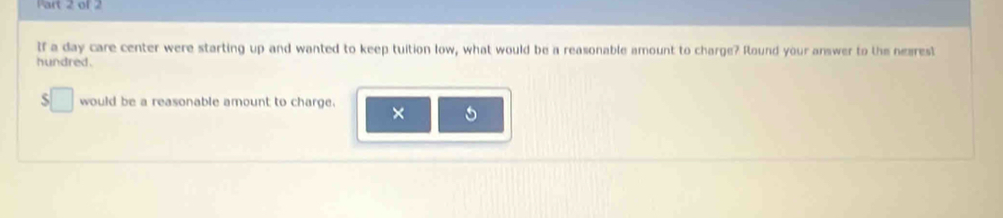 If a day care center were starting up and wanted to keep tuition low, what would be a reasonable amount to charge? Round your answer to the nearest 
hundred. 
S □ would be a reasonable amount to charge. 
× 5