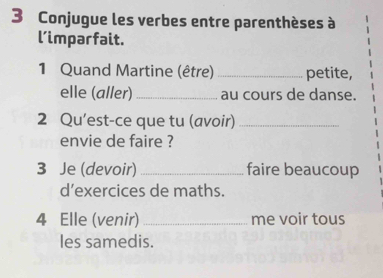 Conjugue les verbes entre parenthèses à 
l’imparfait. 
1 Quand Martine (être) _petite, 
elle (aller) _au cours de danse. 
2 Qu’est-ce que tu (avoir)_ 
envie de faire ? 
3 Je (devoir) _faire beaucoup 
d’exercices de maths. 
4 Elle (venir) _me voir tous 
les samedis.