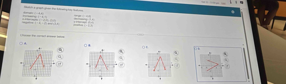 0d 11 - 1159 pm
Sketch a graph given the following key features.
domain: (-4,4)
increasing: (-4,1) range (-4,6]
x-intercepts: (-2,0),(3,0) decreasing: : (1,4)
negative (-4,-2) and (3,4) positive: y-intercept: (0,4)
(-2,3)
Choose the correct answer below.
A.
B.
C.
○ D.