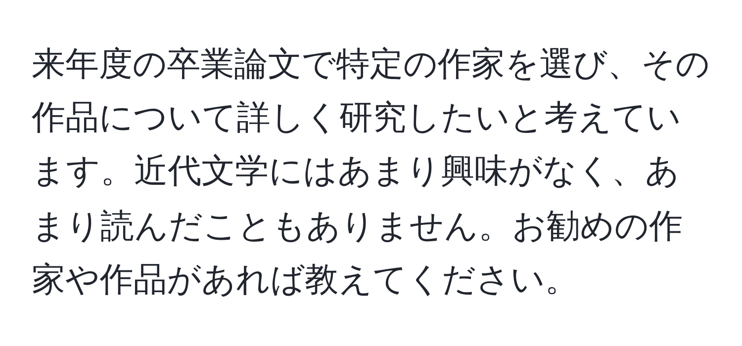 来年度の卒業論文で特定の作家を選び、その作品について詳しく研究したいと考えています。近代文学にはあまり興味がなく、あまり読んだこともありません。お勧めの作家や作品があれば教えてください。