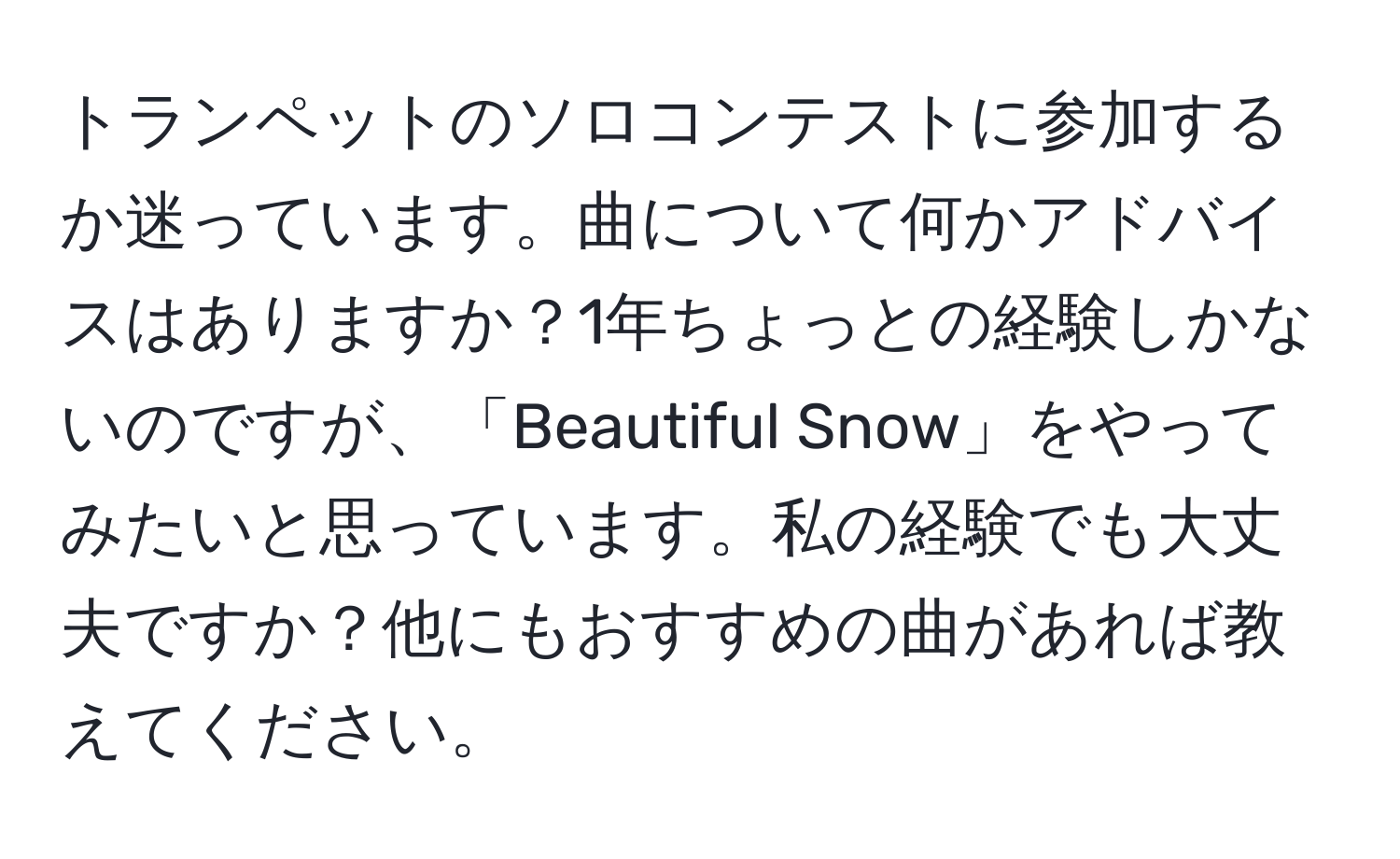 トランペットのソロコンテストに参加するか迷っています。曲について何かアドバイスはありますか？1年ちょっとの経験しかないのですが、「Beautiful Snow」をやってみたいと思っています。私の経験でも大丈夫ですか？他にもおすすめの曲があれば教えてください。