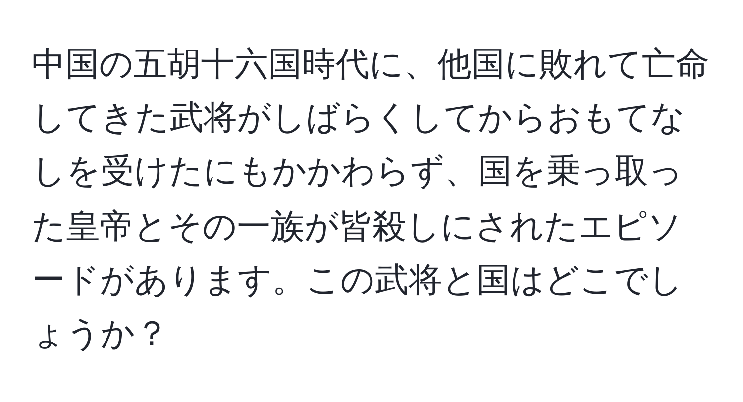 中国の五胡十六国時代に、他国に敗れて亡命してきた武将がしばらくしてからおもてなしを受けたにもかかわらず、国を乗っ取った皇帝とその一族が皆殺しにされたエピソードがあります。この武将と国はどこでしょうか？