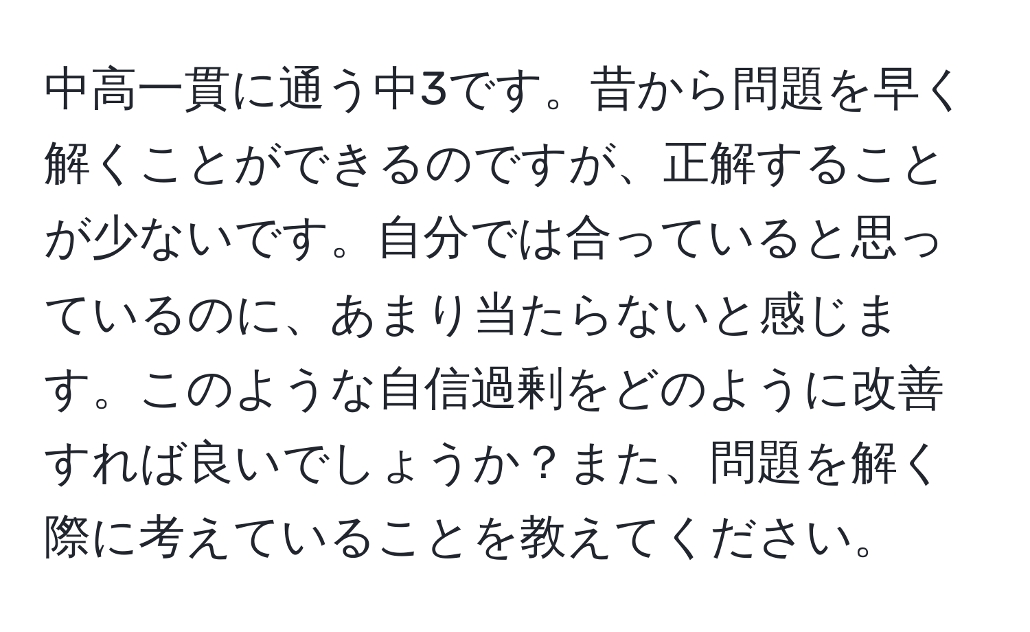 中高一貫に通う中3です。昔から問題を早く解くことができるのですが、正解することが少ないです。自分では合っていると思っているのに、あまり当たらないと感じます。このような自信過剰をどのように改善すれば良いでしょうか？また、問題を解く際に考えていることを教えてください。