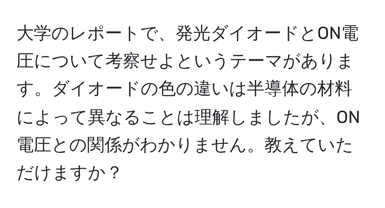 大学のレポートで、発光ダイオードとON電圧について考察せよというテーマがあります。ダイオードの色の違いは半導体の材料によって異なることは理解しましたが、ON電圧との関係がわかりません。教えていただけますか？