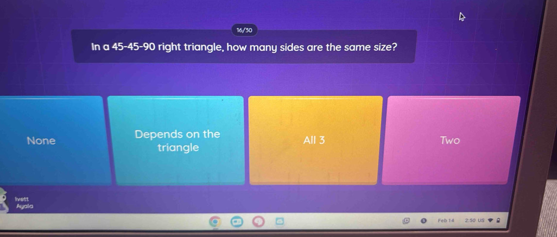 16/30
In a 45 - 45 - 90 right triangle, how many sides are the same size?
Depends on the
None All 3 Two
triangle
Ivett
Ayala
Feb 14 2:50 US