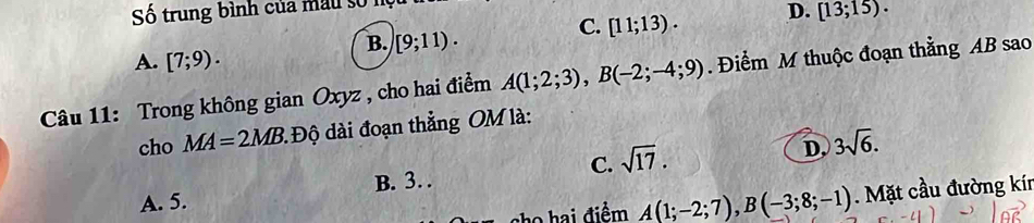 Số trung bình của mẫu số
C. [11;13). D. [13;15).
B. [9;11).
A. [7;9). 
Câu 11: Trong không gian Oxyz , cho hai điểm A(1;2;3), B(-2;-4;9). Điểm M thuộc đoạn thằng AB sao
cho MA=2MB : Độ dài đoạn thẳng OM là:
D,
A. 5. B. 3… C. sqrt(17). 3sqrt(6). 
cho hai điểm A(1;-2;7), B(-3;8;-1). Mặt cầu đường kír