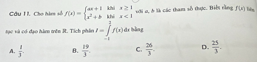 Cho hàm số f(x)=beginarrayl ax+1khix≥ 1 x^2+bkhix<1endarray. với a, b là các tham số thực. Biết rằng f(x) liên
tục và có đạo hàm trên R. Tích phân I=∈tlimits _(-1)^2f(x)dx bǎng
C.
A.  1/3 . B.  19/3 .  26/3 .
D.  25/3 .