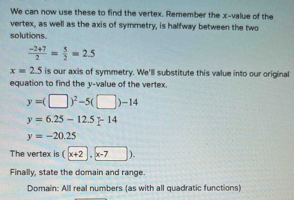 We can now use these to find the vertex. Remember the x -value of the 
vertex, as well as the axis of symmetry, is halfway between the two 
solutions.
 (-2+7)/2 = 5/2 =2.5
x=2.5 is our axis of symmetry. We'll substitute this value into our original 
equation to find the y -value of the vertex.
y=(□ )^2-5(□ )-14
y=6.25-12.5-14
y=-20.25
The vertex is (x+2, x-7). 
Finally, state the domain and range. 
Domain: All real numbers (as with all quadratic functions)