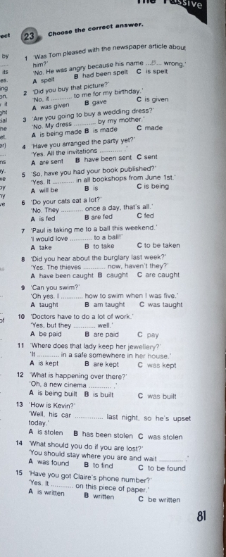 eTussive
ect 23 Choose the correct answer.
by 1 'Was Tom pleased with the newspaper article about
'No. He was angry because his name ...... wrong.'
its him?'
es A speit B had been spelt C is spelt
lng 2 'Did you buy that picture?'
on, _ to me for my birthday.' C is given
r it "No, ill
ghll A was given B gave
ciall 3 'Are you going to buy a wedding dress?'
he 'No. My dress _.. by my mother.'
et . A is being made B is made C made
er) 4 'Have you arranged the party yet?
'Yes. All the invitations_
ns A are sent B have been sent C sen!
y 5 ‘So, have you had your book published?'
"Yes, It_ in all bookshops from June 1st.'
by A willl be B is C is being
ve 6 'Do your cats eat a lot?'
'No. They _once a day, that's all.'
A is fed B are fed C fed
7 ‘Paul is taking me to a ball this weekend.'
'I would love _to a ball!'
A take B to take C to be taken
8 'Did you hear about the burglary last week?'
'Yes. The thieves now, haven't they?'
A have been caught B caught C are caught
9 'Can you swim?'
'Oh yes. I _how to swim when I was five."
A taught B am taught C was taught
10 'Doctors have to do a lot of work.'
'Yes, but they_ well.'
A be paid B are paid C pay
11 ‘Where does that lady keep her jewellery?'
'It _in a safe somewhere in her house."
A is kept B are kept C was kept
12 "What is happening over there?'
'Oh, a new cinema_
A is being built B is built C was built
13 "How is Kevin?
"Well, his car _last night, so he's upset
today.'
A is stolen B has been stolen C was stolen
14 'What should you do if you are lost?'
'You should stay where you are and wai! .
A was found B to find C to be found
15 'Have you got Claire's phone number?'
'Yes. It _on this piece of paper.'
A is written B written C be written
81