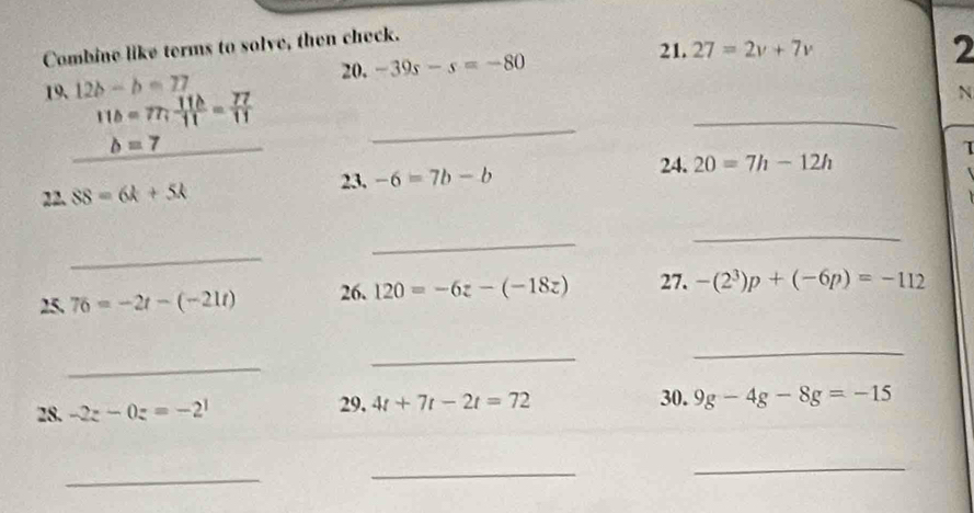 Combine like terms to solve, then check. 
20. 21. 27=2v+7v
2 
19. 12b-b=27 -39s-s=-80
11b=77; 11b/11 = 77/11 
N
b=7
_ 
_ 
24. 20=7h-12h
22._ SS=6k+5k 23, -6=7b-b τ 
_ 
_ 
_ 
25. 76=-2t-(-21t) 26. 120=-6z-(-18z) 27. -(2^3)p+(-6p)=-112
_ 
_ 
_ 
29, 
28. -2z-0z=-2^1 4t+7t-2t=72 30. 9g-4g-8g=-15
_ 
_ 
_