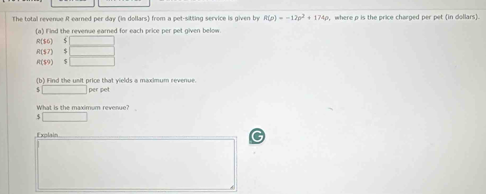 The total revenue R earned per day (in dollars) from a pet-sitting service is given by R(p)=-12p^2+174p , where ρ is the price charged per pet (in dollars). 
(a) Find the revenue earned for each price per pet given below.
R($6) □
R($7) □
R($9) $ □
(b) Find the unit price that yields a maximum revenue.
$ □ per pet 
What is the maximum revenue?
$ □
Explain_