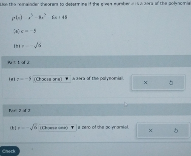 Use the remainder theorem to determine if the given number c is a zero of the polynomia
p(x)=x^3-8x^2-6x+48
(a) c=-5
(b) c=-sqrt(6)
Part 1 of 2 
(a) c=-5 (Choose one a zero of the polynomial. 
× 
Part 2 of 2 
(b) c=-sqrt(6) (Choose one) a zero of the polynomial. × 
Check