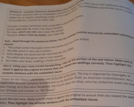 Section & - Compites Sendesits (embedited sybundnate (ivinen 
on a-Cales ws a ea fe man e oh tee wh wttions morme 
Aespot artaage comything tane of to ta lote the eoetoed ae pnes dar a al 
nompunded by a comma on either side. 
Examale Complex Sentenicns with embedded suberghel crtes. 
Lhue, who was 12, knew a lot about footbe 
The coot, which was old, had a hole the pockst 
The park, where I lost my watch, was reallly bil 
Task - Reed throuch the sentences below. Put the misig commas anound the enbedded sutenting 
1. The school where the ballet show was perfored was row locked 
clauses. 
2. My bike which is very old is broken 
3. Cella despite the wind and rain searched for the robot 
4. The witch who has green eyes is very spooky 
5. My kitten who loves cuddling is fluffy and whbl 
Part C: Using your most correct handwriting, com up the portion of the text bellow. Maie ou a 
check it against the original to ensure that you copied the speillings correctly. Then highlight te 
complex sentence with the embedded claust 
Tickets for the Titanic submersible cost $250,000 (E198,000). The trip is organised by Oceangala, an 
exploration tourism company founded and run by Stockton Rush, an American multimilioraire. He t 
also missing, as is Paul Henri Nargeoler, the French deep-sea diver, who has visited the wreck site mor 
than 30 times and is known as “Mr Titanic”. 
by out the text here. Make sure to check it against the original to ensure that you copied the spe 
ectly. Then highlight the complex sentence with the embedded clause.