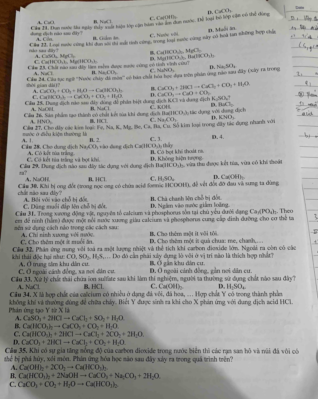 D. CaCO_3.
Date
C. Ca(OH)₂
Cầu 21. Đun nước lâu ngày thấy xuất hiện lớp cặn bám vào ẩm dun nước. Để loại bỏ lớp cặn có thể dùng
A. CaO. B. NaCl.
D. Muối ăn.
dung dịch nào sau đây?
A. Cồn. B. Giấm ăn. C. Nước vôi.
Câu 22. Loại nước cứng khi đun sôi thì mất tính cứng, trong loại nước cứng này có hoà tan những hợp chất
nào sau đây?
A. CaSO_4,MgCl_2.
B. Ca(HCO_3)_2,MgCl_2.
C. Ca(HCO_3)_2,Mg(HCO_3)_2.
D. Mg(HCO_3)_2,Ba(HCO_3)_2.
Câu 23. Chất nào sau đây làm mềm được nước cứng có tính vĩnh cửu? Na_2SO_4.
D.
C. NaNO_3.
A. NaCl
B. Na_2CO_3
Câu 24. Câu tục ngữ “Nước chảy đá mòn” có bản chất hóa học dựa trên phản ứng nào sau đây (xảy ra trong
thời gian dài)?
A. CaCO_3+CO_2+H_2Oto Ca(HCO_3)_2 B. CaCO_3+2HClto CaCl_2+CO_2+H_2O.
C. Ca(HCO_3)_2to CaCO_3+CO_2+H_2O. D. CaCO_3to CaO+CO_2
Câu 25. Dung dịch nào sau đây dùng để phân biệt dung dịch KCl và dung dịch K_2SO_4?
D. BaCl_2.
A. NaOH. B. NaCl. C. KOF
Câu 26. Sản phẩm tạo thành có chất kết tủa khi dung dịch Ba(HCO_3)_2 tác dụng với dung dịch
A.HNO_3. B. HCl. C. Na_2CO_3.
D. KNO_3.
Cầu 27. Cho dãy các kim loại: Fe, Na, K, Mg, Be, Ca, Ba, Cu. Số kim loại trong dãy tác dụng nhanh với
nước ở điều kiện thường là
A. 1. B. 2. C. 3. D. 4.
Câu 28. Cho dung dịch Na CO_3 vào dung dịch Ca(HCO_3)_2 2 thấy
A. Có kết tủa trắng. B. Có bọt khí thoát ra.
C. Có kết tủa trắng và bọt khí. D. Không hiện tượng.
Câu 29. Dung dịch nào sau đây tác dụng với dung dịch Ba( (HCO_3)_2 , vừa thu được kết tủa, vừa có khí thoát
ra?
A. NaOH. B. HCl. C. H_2SO_4.
D. Ca(OH)_2.
Câu 30. Khi bị ong đốt (trong nọc ong có chứa acid formic HCOOH), đề vết đốt đỡ đau và sưng ta dùng
chất nào sau đây?
A. Bôi vôi vẫo chỗ bị đốt. B. Chà chanh lên chỗ bị đốt.
C. Dùng muối đắp lên chỗ bị đốt. D. Ngâm vào nước giấm loãng.
Câu 31. Trong xương động vật, nguyên tố calcium và phosphorus tồn tại chủ yếu dưới dạng Ca_3(PO_4)_2. Theo
em đề ninh (hầm) được một nồi nước xương giàu calcium và phosphorus cung cấp dinh dưỡng cho cơ thể ta
sên sử dụng cách nào trong các cách sau:
A. Chỉ ninh xương với nước. B. Cho thêm một ít vôi tôi.
C. Cho thêm một ít muối ăn.  D. Cho thêm một ít quả chua: me, chanh,. ..
Câu 32. Phản ứng nung vôi toả ra một lượng nhiệt và thể tích khí carbon dioxide lớn. Ngoài ra còn có các
khí thải độc hại như: CO,SO_2,H_2S, ,.. Do đó cần phải xây dựng lò vôi ở vị trí nào là thích hợp nhất?
A. Ở trung tâm khu dân cư. B. Ở gần khu dân cư.
C. Ở ngoài cánh đồng, xa nơi dân cư. D. Ở ngoài cánh đồng, gần nơi dân cư.
Câu 33. Xử lý chất thải chứa ion sulfate sau khi làm thí nghiệm, người ta thường sử dụng chất nào sau đây?
A. NaCl. B. HCl. C. Ca(OH)_2. D. H_2SO_4.
Câu 34. X là hợp chất của calcium có nhiều ở dạng đá vôi, đá hoa, ... Hợp chất Y có trong thành phần
không khí và thường dùng để chữa cháy. Biết Y được sinh ra khi cho X phản ứng với dung dịch acid HCl.
Phản ứng tạo Y từ X là
A. CaSO_3+2HClto CaCl_2+SO_2+H_2O.
B. Ca(HCO_3)_2to CaCO_3+CO_2+H_2O.
C. Ca(HCO_3)_2+2HClto CaCl_2+2CO_2+2H_2O.
D. CaCO_3+2HClto CaCl_2+CO_2+H_2O.
Câu 35. Khi có sự gia tăng nồng độ của carbon dioxide trong nước biển thì các rạn san hô và núi đá vôi có
thể bị phá hủy, xói mòn. Phản ứng hóa học nào sau đây xảy ra trong quá trình trên?
A. Ca(OH)_2+2CO_2to Ca(HCO_3)_2.
B. Ca(HCO_3)_2+2NaOHto CaCO_3+Na_2CO_3+2H_2O.
C. CaCO_3+CO_2+H_2Oto Ca(HCO_3)_2.