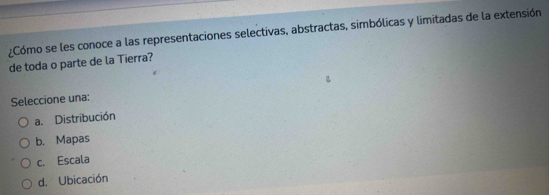 ¿Cómo se les conoce a las representaciones selectivas, abstractas, simbólicas y limitadas de la extensión
de toda o parte de la Tierra?
Seleccione una:
a. Distribución
b. Mapas
c. Escala
d. Ubicación