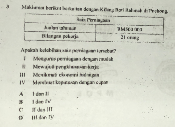 Maklumat berikut berkaitan dengan Kilang Roti Rahmah di Pucho
Apakah kelebihan saiz perniagaan tersebut?
I Mengurus perniagaan dengan mudah
II Mewujudipengkhususan kerja
III Menikmati ckonomi bidangan
IV Membuat keputusan dengan cepav
A l dan II
B I dan IV
C H dan III
D II dan IV