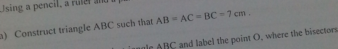 Using a pencil, a ruler and 
a) Construct triangle ABC such that AB=AC=BC=7cm. 
r ABC and label the point O, where the bisectors