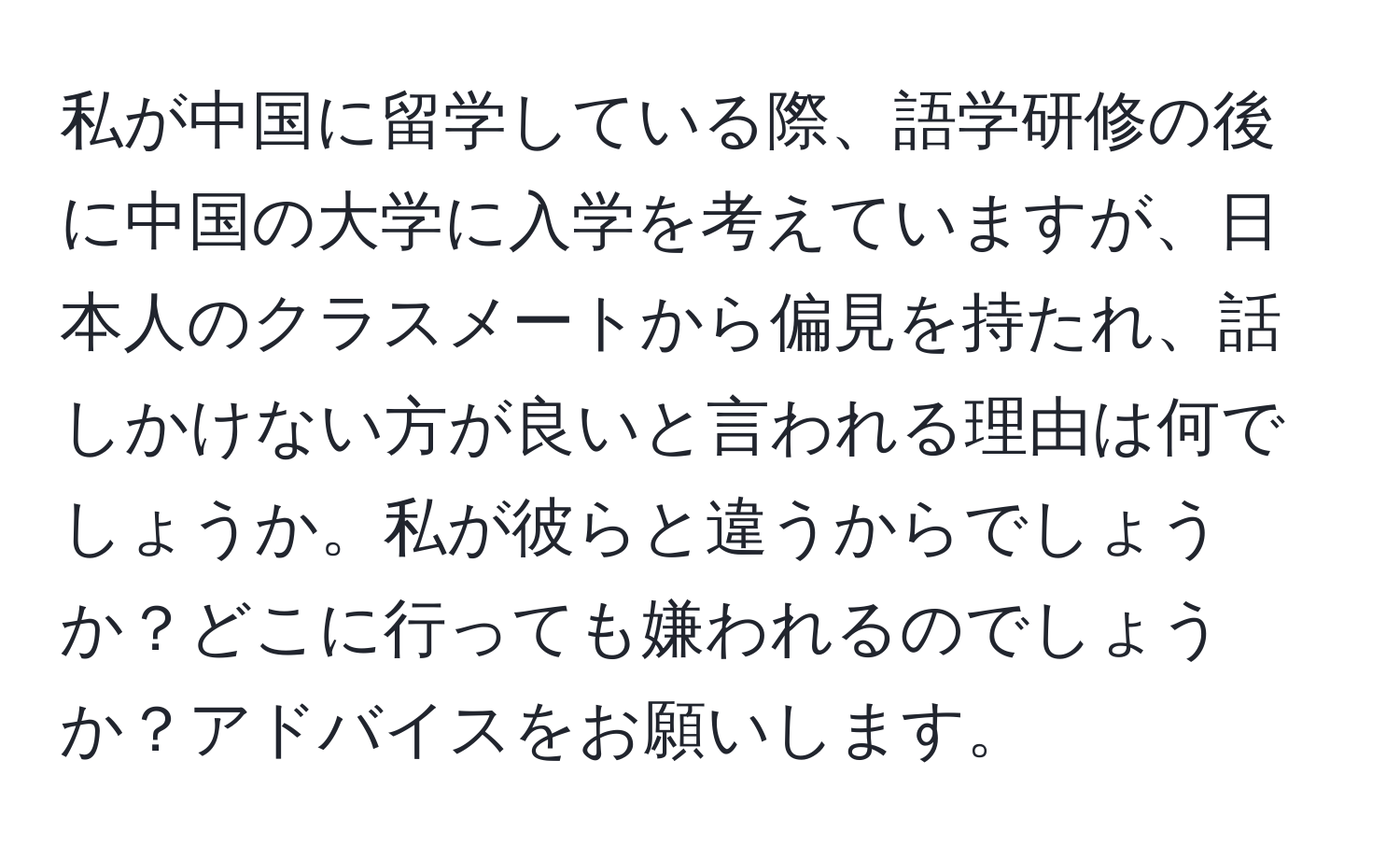 私が中国に留学している際、語学研修の後に中国の大学に入学を考えていますが、日本人のクラスメートから偏見を持たれ、話しかけない方が良いと言われる理由は何でしょうか。私が彼らと違うからでしょうか？どこに行っても嫌われるのでしょうか？アドバイスをお願いします。