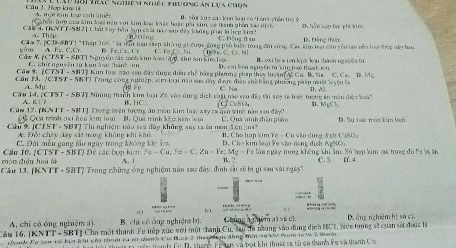 Ấy L Cầu hồi trac nghiệm nhiêu phương án lựa chọn
Câu 1. Hợp kim là
A. một kim loại tinh khiết B. hỗn hợp các kim loại có thành phần tuy ý
C hỗn hợp của kim loại nên với kim loại khác hoặc phi kim, có thành phần xác định. D. hỗn họp hai phi kim.
Cầu 4. [KNTT-SBT] Chất hay hôn hợp chất nào sau đây không phái là hợp kim?
A. Thép. B  Đông C. Đồng thau. D. Đồng thiếc
Câu 7. JCD-SBTJ 'Thép 304 " là một loại thép không gi được dùng phố biển trong đời sống. Các kim loại chủ yêu tạo nền loại thép này bao
gôm: A. Fe, C,Cr. B. Fe,Cu, Cr C. Fe,Cr. Ni D.Fe, C. Cr. Ni
Cầu 8. [CTST - SBT] Nguyên tắc tách kim loại là N, khử lon kim loại. B oxi hóa ion kịm loại thành nguyên từ.
C. khử nguyên từ kim loại thành ion D. oxi hòa nguyên từ kim loại thành ion
Câu 9. [CTST - SBT] Kim loại nào sau đây được điều chế bằng phương pháp thủy luyện Cu. B. Na. C. Ca. D. Mg
Cầu 13. [CTST - SBT] Trong công nghiệp, kim loại nào sau đây được điều chế bằng phường pháp nhiệt luyện là
A. Mg B. Fc C. Na D. A].
Cầu 14. [CTST - SBT] Nhúng thanh kim loại Zn vào dung dịch chất nào sau đây thì xây ra hiện tượng ăn môn điện hoà?
A. KCl B. HCl CuSO₄ D. MgCl.
C.
Câu 17. [KNTT - SBTJ Trong hiện tượng ăn môn kim loại xây ra quá trình nào sau đây?
A. Quá trình oxi hoá kim loại. B. Qua trình khử kim loại. C. Quá trình điện phân. D. Sự mài mòn kim loại.
Câu 9. [CTST - SBT] Thí nghiệm nào sau đây không xây ra ăn mòn điện hoà?
A. Đốt cháy dây sắt trong không khi khô. B. Cho hợp kim Fe - Cu vào dung dịch CuSOạ.
C. Đặt mẫu gang lầu ngày trong không khi ẩm. D. Cho kim loại Fe vào dung địch AgNOy
Câu 10. [CTST - SBTJ Đê các hợp kim: Fe- Cu; Fe - C; Zn - Fe; Mg - Fe lầu ngày trong không khi âm. Số hợp kim mà trong đó Fe bị ăn
mòn điện hoá là A. 1 B. 2. C. 3. D. 4.
Câu 13. [KNTT - SBT] Trong những ống nghiệm nào sau đây, đinh sắt sẽ bị gi sau vài ngày?
Đầu hoà
N ước
F a ur
g  
khá sg kh Mược, không không xhi xhà
“) =  t  có nháng kh C) Không ca mười
A. chỉ có ổng nghiệm a). B. chi có ổng nghiệm b). Crong nghệm a) và c). D. ông nghiệm b) và c).
Câu 16. JKNTT - SBT] Cho một thanh Fe tiếp xúc với một thanh Cu, sau đó nhúng vào dung dịch HC1, hiện tượng sẽ quan sát được là
thanh Fe tan và bọt khi chỉ thoát ra từ thanh Cu.B.cá 2 thanh tạn đồng thời và khi thoá ra từ 2 thanh.
thoát rã trên thanh Fc D, thanh Fc tan và bọt khi thoát ra từ cả thanh Fe và thanh Cu.