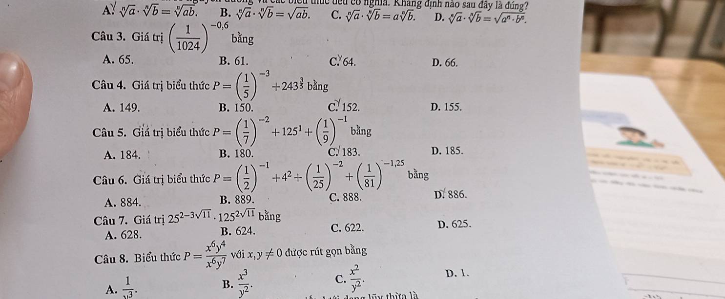 uc đều có nghĩa. Khang định nào sau đây là đng?
A: sqrt[n](a)· sqrt[n](b)=sqrt[n](ab). B. sqrt[n](a)· sqrt[n](b)=sqrt(ab). C. sqrt[n](a)· sqrt[n](b)=asqrt[n](b). D. sqrt[n](a)· sqrt[n](b)=sqrt(a^n· b^n).
Câu 3. Giá trị ( 1/1024 )^-0,6 bằng
A. 65. B. 61. C. 64. D. 66.
Câu 4. Giá trị biểu thức P=( 1/5 )^-3+243^(frac 3)5bang
c! 152.
A. 149. B. 150. D. 155.
Câu 5. Giá trị biểu thức P=( 1/7 )^-2+125^1+( 1/9 )^-1 bằng
A. 184. B. 180. C. 183. D. 185.
Câu 6. Giá trị biểu thức P=( 1/2 )^-1+4^2+( 1/25 )^-2+( 1/81 )^-1,25 bằng
A. 884. B. 889. C. 888. D. 886.
Câu 7. Giá trị 25^(2-3sqrt(11))· 125^(2sqrt(11)) bằng D. 625.
A. 628. B. 624. C. 622.
Câu 8. Biểu thức P= x^6y^4/x^6y^7  với x,y!= 0 được rút gọn bằng
A.  1/. 
B.  x^3/y^2 . C.  x^2/y^2 .
D. 1.
ũy thừa là