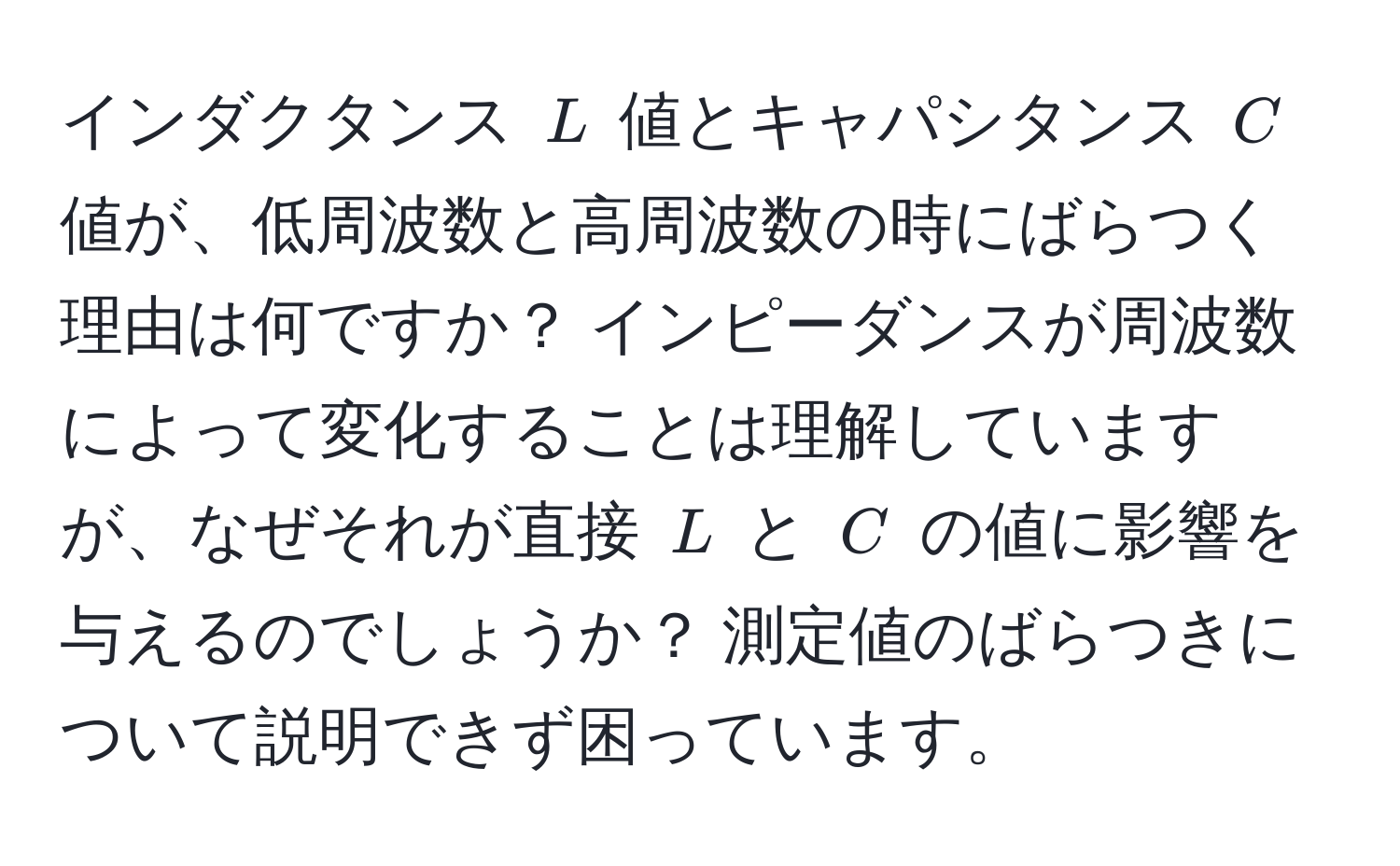 インダクタンス (L) 値とキャパシタンス (C) 値が、低周波数と高周波数の時にばらつく理由は何ですか？ インピーダンスが周波数によって変化することは理解していますが、なぜそれが直接 (L) と (C) の値に影響を与えるのでしょうか？ 測定値のばらつきについて説明できず困っています。