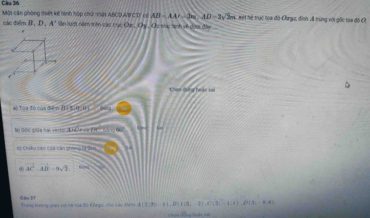 Một căn phòng thiết kế hình hộp chữ nhật ABCD. A'B'C'D' có AB=AA'=3m, AD=3sqrt(3)m. Xét hệ trục tọa độ Oæyz, đỉnh A trùng với gốc tọa độ O,
các điểm B. D a A' lần lượt nằm trên các trucOx, Oy , Oz như hình về dưới đây
"
Chọn đứng hoặc sai
a) Tọa độ của điểm B(3;0;0) Đứng
b) Gộc giữa hai vecto A'C 1 và DC bāng 60°. Đúng Sai
c) Chiều cao của căn phòng a3m 2 1 Sai
d) vector AC· vector AB=9sqrt(2). Đứng is
Câu 37
Trong không gian với hé toa đó Owyz, cho các điểm A(2;2;-1), B(1;3;-2), C(2;-1;1), D(3;-8;6)
Chọn đứng hoặc sai