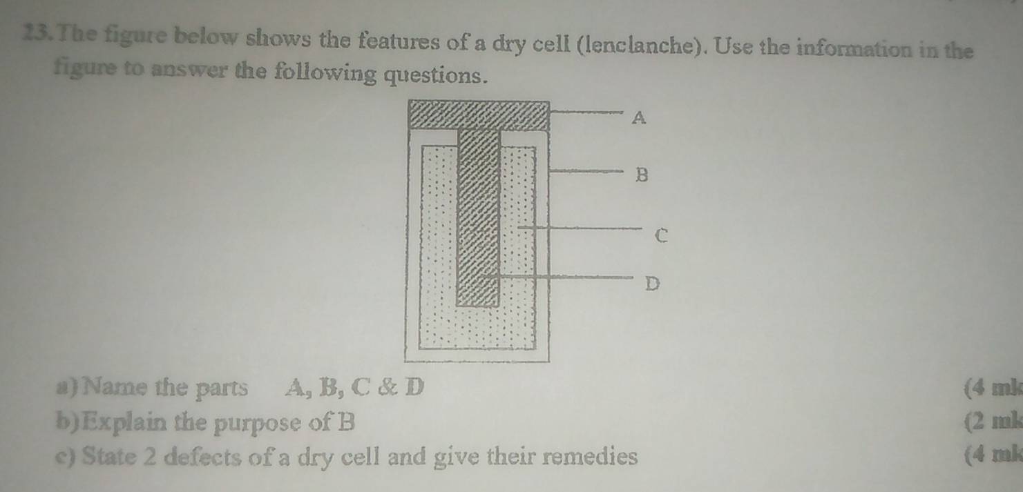 The figure below shows the features of a dry cell (lenclanche). Use the information in the 
figure to answer the following questions. 
a) Name the parts A, B, C & D (4 mk
b)Explain the purpose of B (2 mk
c) State 2 defects of a dry cell and give their remedies (4 mk