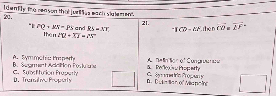 Identify the reason that justifies each statement.
20.
21.
“ lf PQ+RS=PS and RS=XY, then overline CD≌ overline EF''
''IfCD=EF
then PQ+XY=PS^m
A. Symmetric Property A. Definition of Congruence
B. Segment Addition Postulate B. Reflexive Property
C. Substitution Property C. Symmetric Property
D. Transitive Property D. Definition of Midpoint