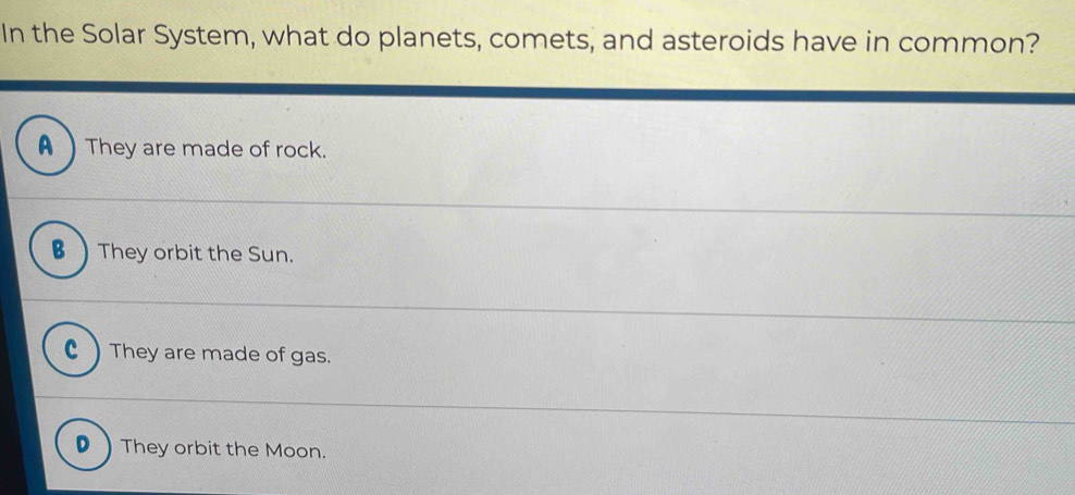 In the Solar System, what do planets, comets, and asteroids have in common?
A They are made of rock.
B They orbit the Sun.
c ) They are made of gas.
D ) They orbit the Moon.