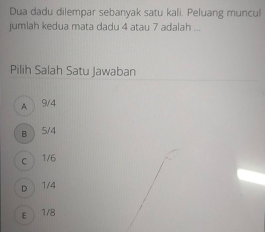 Dua dadu dilempar sebanyak satu kali. Peluang muncul
jumlah kedua mata dadu 4 atau 7 adalah ...
Pilih Salah Satu Jawaban
A 9/4
B 5/4
C 1/6
D 1/4
E 1/8