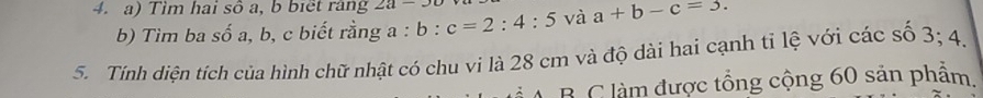 Tìm hai sô a, b biết ràng 2a-3c
b) Tìm ba số a, b, c biết rằng a : b:c=2:4:5 và a+b-c=3. 
5. Tính diện tích của hình chữ nhật có chu vi là 28 cm và độ dài hai cạnh tỉ lệ với các số 3; 4, 
A. B. C làm được tổng cộng 60 sản phẩm.