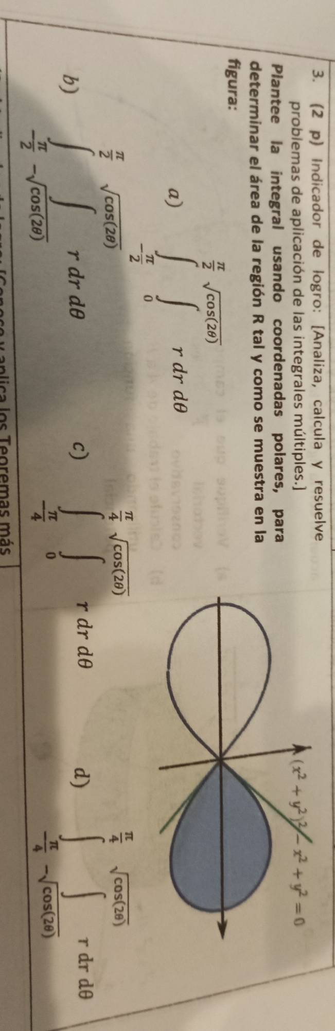 (2 p) Indicador de logro: [Analiza, calcula y resuelve
problemas de aplicación de las integrales múltiples.]
Plantee la integral usando coordenadas polares, para
determinar el área de la región R tal y como se muestra en la
figura:
a) ∈tlimits _- π /2 ^ π /2 sqrt(cos (2θ ))rdrdθ
 1/2 
 π /2  sqrt(cos (2θ ))
 π /4 sqrt(cos (2θ ))
 π /4 sqrt(cos (2θ ))
c) ∈t _0^(r dr dθ d)
b) ∈tlimits _-frac π)2-sqrt(cos (2θ ))rdrdθ ∈t _ π /4 -∈t 42dθ
- π /4 
T anlica los Teoremas más