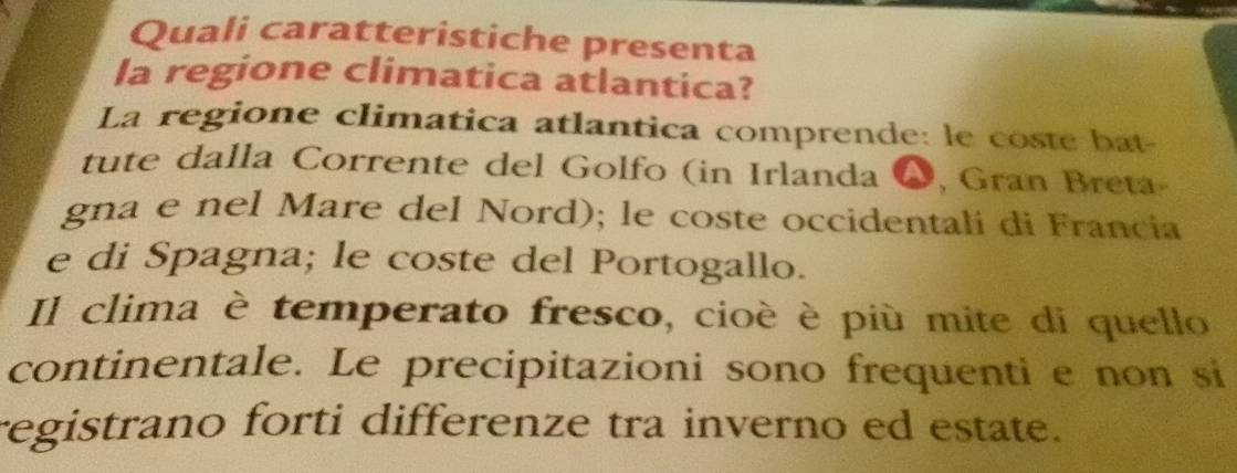 Quali caratteristiche presenta 
la regione climatica atlantica? 
La regione climatica atlantica comprende: le coste bat- 
tute dalla Corrente del Golfo (in Irlanda W, Gran Breta- 
gna e nel Mare del Nord); le coste occidentali di Francia 
e di Spagna; le coste del Portogallo. 
Il clima è temperato fresco, cioè è più mite di quello 
continentale. Le precipitazioni sono frequenti e non si 
registrano forti differenze tra inverno ed estate.