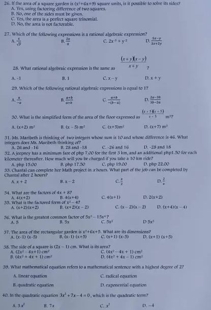 If the area of a square garden is (x^2+6x+9) square units, is it possible to solve its sides?
A. Yes, using factoring difference of two squares.
B. No, one of the sides must be given.
C. Yes, the area is a perfect square trinomial.
D. No, the area is not factorable.
27. Which of the following expressions is a rational algebraic expression?
A  x/sqrt(y)  B  2x/8  C. 2x^(-5)+y^(-2) D.  (5x-y)/3x+2y 
28. What rational algebraic expression is the same as  ((x+y)(x-y))/x+y 
A. -1 B. 1 C. x-y D. x+y
29. Which of the following rational algebraic expressions is equal to 1?
A.  a/-a  B.  (a+b)/a+b  C.  (a+b)/-(b-a)  D.  (2a-3b)/3b-2a 
30. What is the simplified form of the area of the floor expressed as  ((x+5)(x+5))/x+5 m^2?
A. (x+2)m^2 B. (x-5)m^2 C. (x+5)m^2 D. (x+7)m^2
31. Ms. Maribeth is thinking of two integers whose sum is 10 and whose difference is 46. What
integers does Ms. Maribeth thinking of? B. 28 and -18 C. -26 and 16 D. -28 and 18
A. 26 and -16
32. A jeepney has a minimum fare of php 7.00 for the first 3 km, and an additional php1.50 for each
kilometer thereafter. How much will you be charged if you take a 10 km ride?
A. php 15.00 B. php 17.50 C. php 19.00
33. Chantal can complete her Math project in x hours. What part of the job can be completed by D. php 22.00
Chantal after 2 hours?
A. x+2 B. x-2 C.  x/2  D.  2/x 
34. What are the factors of 4x+8
A. 4(x+2) B. 4(x+4) C. 4(x+1) D. 2(x+2)
35. What is the factored form of x^2-4?
A. (x+2)(x+2) B. (x+2)(x-2) C. (x-2)(x-2) D. (x+4)(x-4)
3x^3-15x^4
36. What is the greatest common factor of B. 5x C. 5x^2 D 5x^3
A. 5
37. The area of the rectangular garden is x^2+6x+5 What are its dimensions?
A. (x-1)(x-5) B. (x-1)(x+5) C. (x+1)(x-5) D. (x+1)(x+5)
38. The side of a square is (2x-1)cm. What is its area?
A. (2x^2-4x+1)cm^2 C. (4x^2-4x+1)cm^2
B. (4x^2+4x+1)cm^2 D. (4x^2+4x-1)cm^2
39. What mathematical equation refers to a mathematical sentence with a highest degree of 2?
A. linear equation C. radical equation
B. quadratic equation D. exponential equation
40. In the quadratic equation 3x^2+7x-4=0 , which is the quadratic term?
A. 3x^2 B. 7 x C. x^2 D. -4