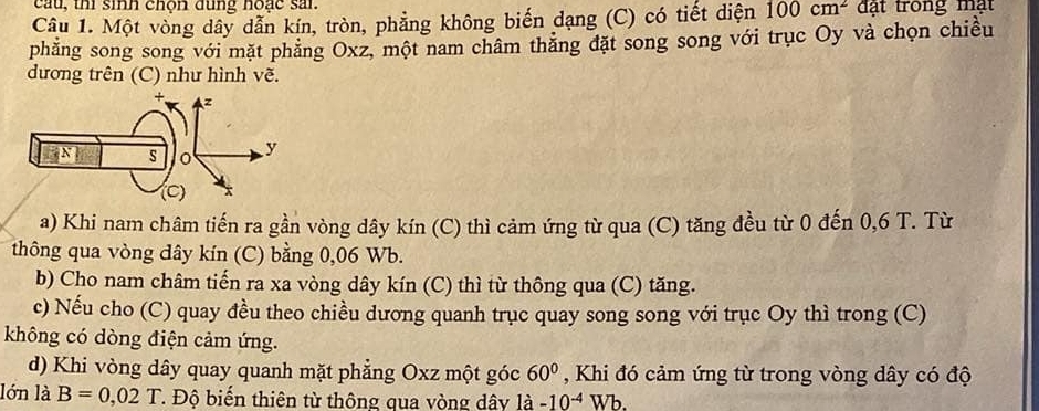 cau, thi sih chộn đùng hoặc san 
Câu 1. Một vòng dây dẫn kín, tròn, phẳng không biến dạng (C) có tiết diện 100cm^2 đạt trong mạt 
phăng song song với mặt phăng Oxz, một nam châm thăng đặt song song với trục Oy và chọn chiều 
dương trên (C) như hình vẽ. 
a) Khi nam châm tiến ra gần vòng dây kín (C) thì cảm ứng từ qua (C) tăng đều từ 0 đến 0,6 T. Từ 
thông qua vòng dây kín (C) bằng 0,06 Wb. 
b) Cho nam châm tiến ra xa vòng dây kín (C) thì từ thông qua (C) tăng. 
c) Nếu cho (C) quay đều theo chiều dương quanh trục quay song song với trục Oy thì trong (C) 
không có dòng điện cảm ứng. 
d) Khi vòng dây quay quanh mặt phẳng Oxz một góc 60° , Khi đó cảm ứng từ trong vòng dây có độ 
lớn là B=0,02T *. Độ biến thiên từ thông qua vòng dây la-10^(-4)Wb.