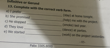 Infinitive or Gerund 
13. Complete with the correct verb form. 
a) I prefer _(stay) at home tonight. 
b) She promised _(help) me with the project. 
c) He stopped _(smoke) last year. 
d) They love _(dance) at parties. 
e) We started _(work) on the project yesterday. 
- 05- 
Pabx 3305.8000