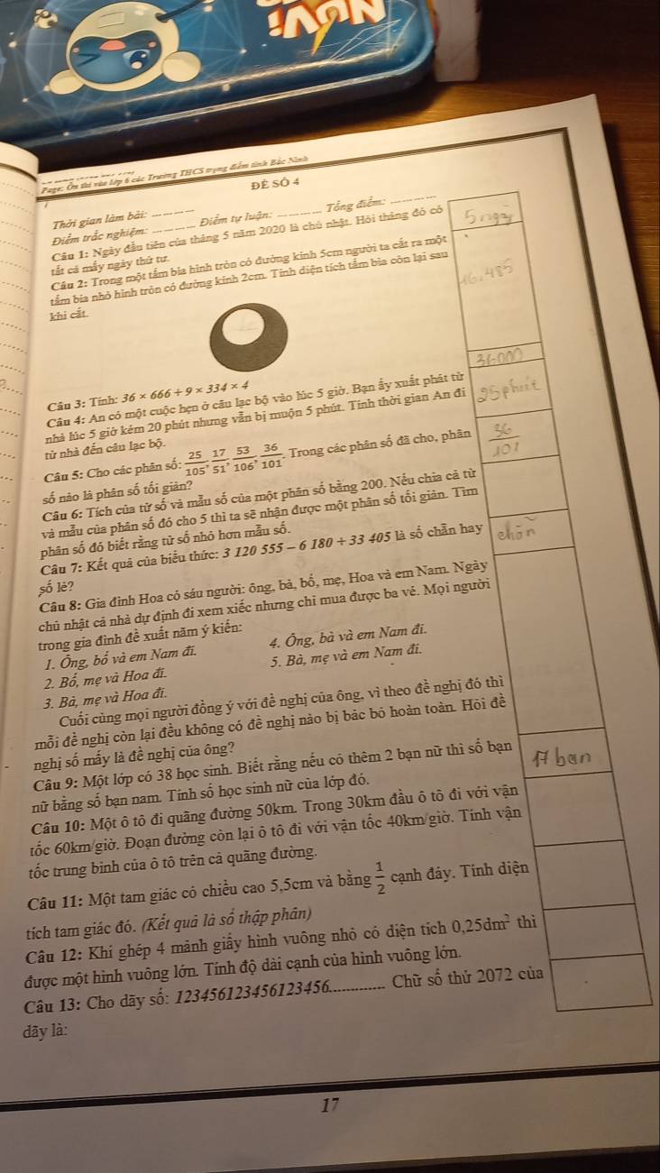 lớp 6 các Trường THCS trọng điểm tinh Bắc Ninh
Đẻ SÓ 4
Điểm trắc nghiệm: Thởi gian làm bài: __Điểm tự luận:_ Tổng điểm:
_
Câu 1: Ngày đầu tiên của tháng 5 năm 2020 là chủ nhật. Hội tháng đó có
Câu 2: Trong một tấm bìa hình tròn có đường kinh 5cm người ta cắt ra một
tắt cá mẫy ngày thứ tư.
tẩm bia nhỏ hình tròn có đường kính 2cm. Tính diện tích tầm bia côn lại sau
khi cắt.
Câu 3: Tính: 36* 666+9* 334* 4
Câu 4: An có một cuộc hẹn ở câu lạc bộ vào lúc 5 giờ. Bạn ẩy xuất phát từ
nhà lúc 5 giờ kẻm 20 phút nhưng vẫn bị muộn 5 phút. Tính thời gian An đi
từ nhà đến câu lạc bộ.
Câu 5: Cho các phân số:  25/105 , 17/51 , 53/106 , 36/101 . Trong các phân số đã cho, phân
số nào là phân số tối giản?
Câu 6: Tích của tử số và mẫu số của một phân số bằng 200. Nếu chia cả từ
và mẫu của phân số đó cho 5 thì ta sẽ nhận được một phân số tối giản. Tìm
phân số đó biết rằng tử số nhỏ hơn mẫu số.
Câu 7: Kết quả của biểu thức: 3 120555-6180/ 33405E số chẵn hay
Câu 8: Gia đình Hoa có sáu người: ông, bà, bố, mẹ, Hoa và em Nam. Ngày
số lè?
chủ nhật cả nhà dự định đi xem xiếc nhưng chỉ mua được ba vé. Mọi người
trong gia đình đề xuất năm ý kiến:
1. Ông, bhat 0^(2 và em Nam đi. 4. Ông, bà và em Nam đi.
2. Bố, mẹ và Hoa đi. 5. Bà, mẹ và em Nam đi.
3. Bà, mẹ và Hoa đi.
Cuối cùng mọi người đồng ý với đề nghị của ông, vì theo đề nghị đó thì
mỗi đề nghị còn lại đều không có đề nghị nào bị bác bó hoàn toàn. Hỏi đề
nghị số mấy là đề nghị của ông?
Câu 9: Một lớp có 38 học sinh. Biết rằng nếu có thêm 2 bạn nữ thì số bạn
nữ bằng số bạn nam. Tính số học sinh nữ của lớp đó.
Câu 10: Một ô tô đi quãng đường 50km. Trong 30km đầu ô tô đi với vận
tốc 60km/giờ. Đoạn đường còn lại õ tô đi với vận tốc 40km/giờ. Tính vận
tốc trung binh của ô tô trên cả quãng đường.
Câu 11: Một tam giác có chiều cao 5,5cm và bằng frac 1)2 cạnh đáy. Tính diện
tích tam giác đó. (Kết quả là sổ thập phân) thì
Câu 12: Khi ghép 4 mảnh giấy hình vuông nhỏ có diện tích 0,25dm^2
được một hình vuông lớn. Tính độ dài cạnh của hình vuông lớn.
Câu 13: Cho dãy số: 123456123456123456. _Chữ số thứ 2072 của
dây là:
17