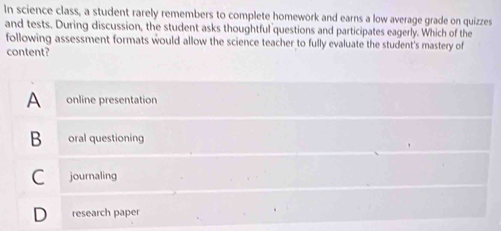 In science class, a student rarely remembers to complete homework and earns a low average grade on quizzes
and tests. During discussion, the student asks thoughtful questions and participates eagerly. Which of the
following assessment formats would allow the science teacher to fully evaluate the student's mastery of
content?
A online presentation
B oral questioning
C journaling
D research paper