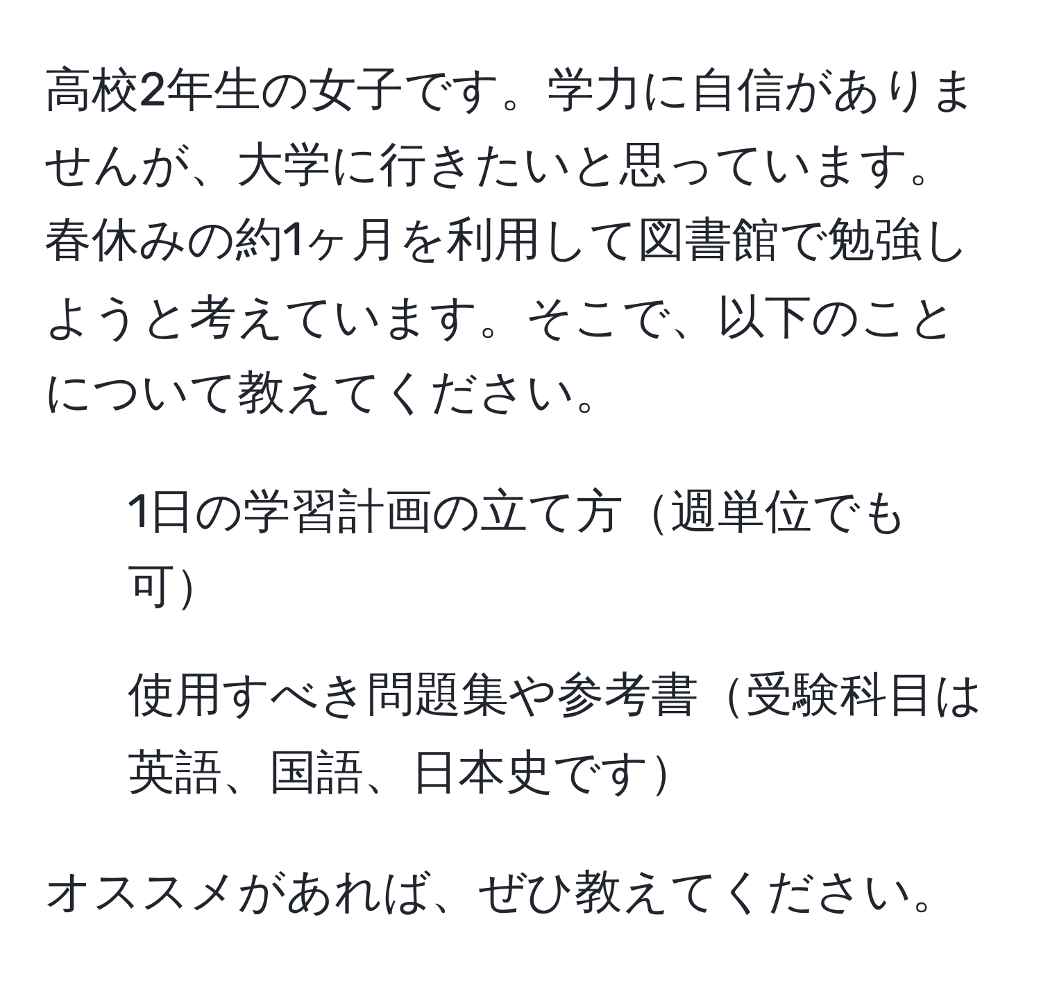 高校2年生の女子です。学力に自信がありませんが、大学に行きたいと思っています。春休みの約1ヶ月を利用して図書館で勉強しようと考えています。そこで、以下のことについて教えてください。  
1. 1日の学習計画の立て方週単位でも可  
2. 使用すべき問題集や参考書受験科目は英語、国語、日本史です  

オススメがあれば、ぜひ教えてください。