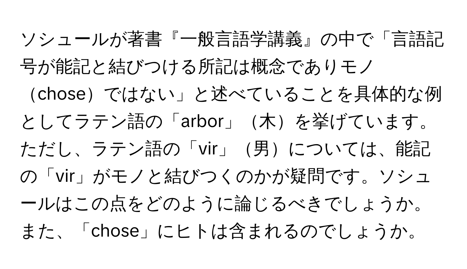 ソシュールが著書『一般言語学講義』の中で「言語記号が能記と結びつける所記は概念でありモノchoseではない」と述べていることを具体的な例としてラテン語の「arbor」木を挙げています。ただし、ラテン語の「vir」男については、能記の「vir」がモノと結びつくのかが疑問です。ソシュールはこの点をどのように論じるべきでしょうか。また、「chose」にヒトは含まれるのでしょうか。