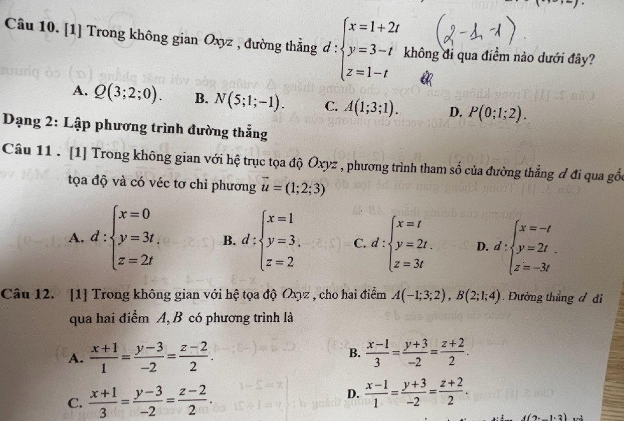 [1] Trong không gian Oxyz , đường thắng d:beginarrayl x=1+2t y=3-t z=1-tendarray. không đi qua điểm nào dưới đây?
A. Q(3;2;0). B. N(5;1;-1). C. A(1;3;1). D. P(0;1;2).
Dạng 2: Lập phương trình đường thẳng
Câu 11 . [1] Trong không gian với hệ trục tọa độ Oxyz , phương trình tham số của đường thẳng đ đi qua gốc
tọa độ và có véc tơ chi phương vector u=(1;2;3)
A. d:beginarrayl x=0 y=3t, z=2tendarray. d:beginarrayl x=1 y=3. z=2endarray. C. d:beginarrayl x=t y=2t. z=3tendarray. D. d:beginarrayl x=-t y=2t. z=-3tendarray.
B.
Câu 12. [1] Trong không gian với hệ tọa độ Oxyz , cho hai điểm A(-1;3;2),B(2;1;4). Đường thẳng đ đi
qua hai điểm A, B có phương trình là
A.  (x+1)/1 = (y-3)/-2 = (z-2)/2 .  (x-1)/3 = (y+3)/-2 = (z+2)/2 .
B.
C.  (x+1)/3 = (y-3)/-2 = (z-2)/2 .
D.  (x-1)/1 = (y+3)/-2 = (z+2)/2 .
A(2^.,-1^.3)