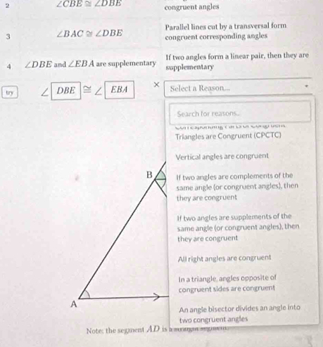 2 ∠ CBE≌ ∠ DBE congruent angles
Parallel lines cut by a transversal form
3 ∠ BAC≌ ∠ DBE congruent corresponding angles
If two angles form a linear pair, then they are
4 ∠ DBE and ∠ EBA are supplementary supplementary
try / DBE EBA Select a Reason...
Search for reasons.
Sur capanng Cora ui Songruan
Triangles are Congruent (CPCTC)
Vertical angles are congruent
If two angles are complements of the
same angle (or congruent angles), then
they are congruent
If two angles are supplements of the
same angle (or congruent angles), then
they are congruent
All right angles are congruent
In a triangle, angles opposite of
congruent sides are congruent
An angle bisector divides an angle into
two congruent angles
Note: the segment AD is a susog segmem