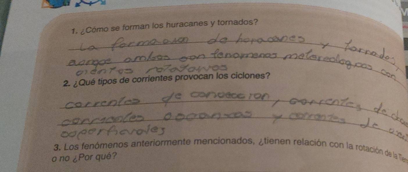 ¿Cómo se forman los huracanes y tornados? 
_ 
_ 
2. ¿Qué tipos de corrientes provocan los ciclones? 
_ 
_ 
3. Los fenómenos anteriormente mencionados, ¿tienen relación con la rotación de la Tie 
o no ¿Por qué?