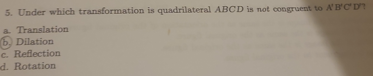 Under which transformation is quadrilateral ABCD is not congruent to A'B'C'D' ?
a. Translation
b. Dilation
c. Reflection
d. Rotation