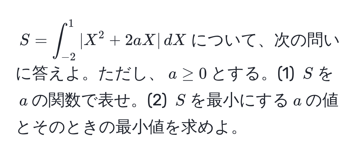 $S = ∈t_(-2)^1 |X^2 + 2aX| , dX$について、次の問いに答えよ。ただし、$a ≥ 0$とする。(1) $S$を$a$の関数で表せ。(2) $S$を最小にする$a$の値とそのときの最小値を求めよ。