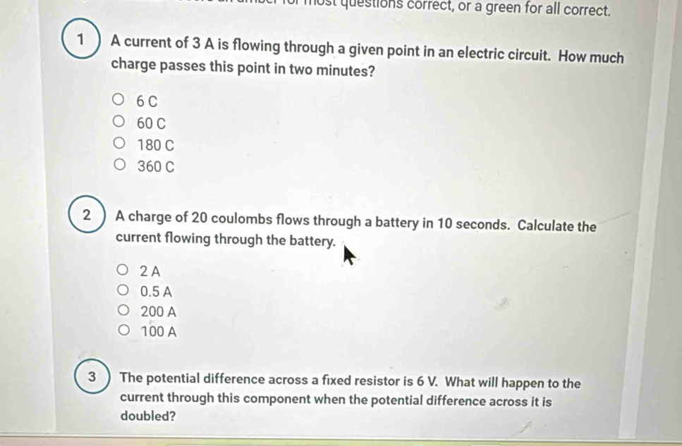 lost questions correct, or a green for all correct.
1 ) A current of 3 A is flowing through a given point in an electric circuit. How much
charge passes this point in two minutes?
6 C
60 C
180 C
360 C
2 ) A charge of 20 coulombs flows through a battery in 10 seconds. Calculate the
current flowing through the battery.
2 A
0.5 A
200 A
100 A
3 ) The potential difference across a fixed resistor is 6 V. What will happen to the
current through this component when the potential difference across it is
doubled?