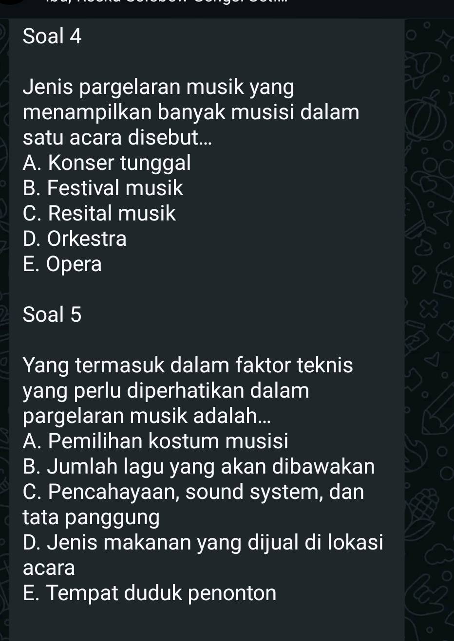 Soal 4
Jenis pargelaran musik yang
menampilkan banyak musisi dalam
satu acara disebut...
A. Konser tunggal
B. Festival musik
C. Resital musik
D. Orkestra
E. Opera
Soal 5
Yang termasuk dalam faktor teknis
yang perlu diperhatikan dalam
pargelaran musik adalah...
A. Pemilihan kostum musisi
B. Jumlah lagu yang akan dibawakan
C. Pencahayaan, sound system, dan
tata panggung
D. Jenis makanan yang dijual di lokasi
acara
E. Tempat duduk penonton