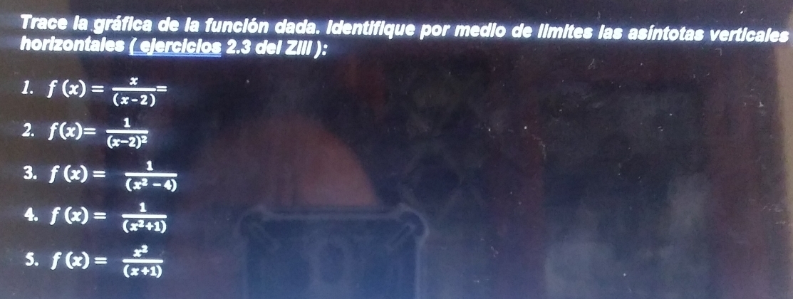 Trace la gráfica de la función dada. Identifique por medio de limites las asíntotas verticales 
horizontales ( ejercicios 2.3 del ZIII ): 
1. f(x)= x/(x-2) =
2. f(x)=frac 1(x-2)^2
3. f(x)= 1/(x^2-4) 
4. f(x)= 1/(x^2+1) 
5. f(x)= x^2/(x+1) 